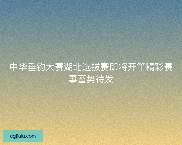 中华垂钓大赛湖北选拔赛即将开竿精彩赛事蓄势待发