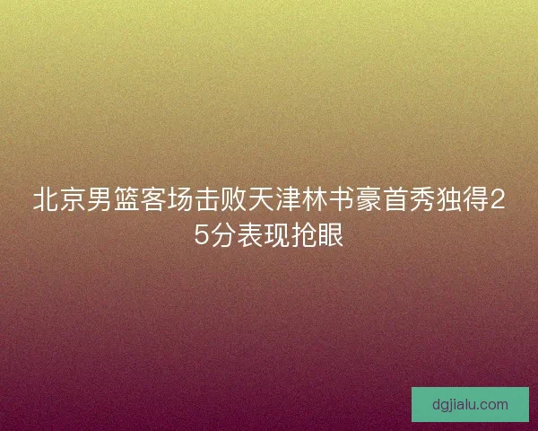北京男篮客场击败天津林书豪首秀独得25分表现抢眼