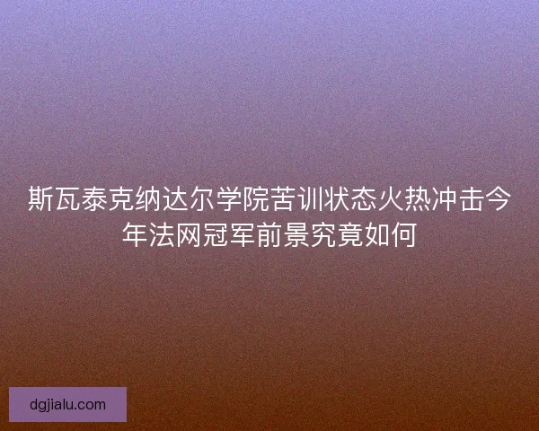 斯瓦泰克纳达尔学院苦训状态火热冲击今年法网冠军前景究竟如何