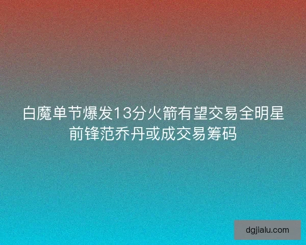 白魔单节爆发13分火箭有望交易全明星前锋范乔丹或成交易筹码