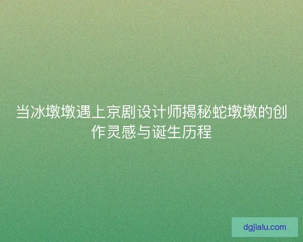 当冰墩墩遇上京剧设计师揭秘蛇墩墩的创作灵感与诞生历程